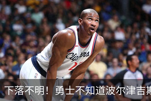 下落不明！勇士不知道波尔津吉斯去哪了，新赛季前景堪忧