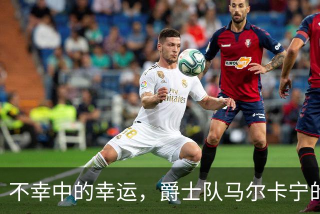 不幸中的幸运，爵士队马尔卡宁的伤情远不及小贾伦·杰克逊严重