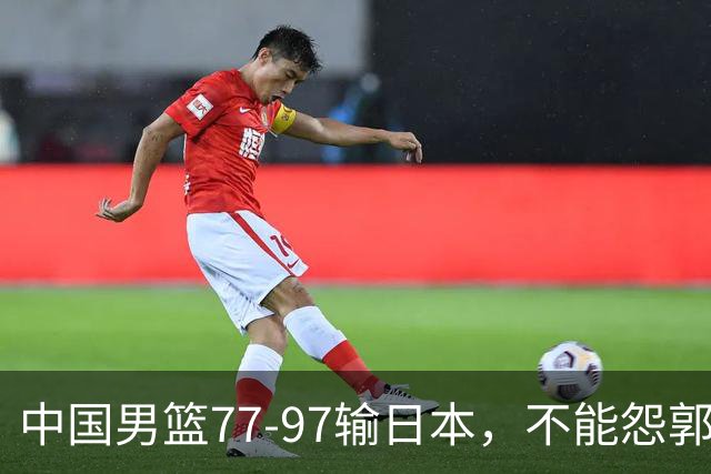 中国男篮77-97输日本，不能怨郭士强，输球原因就四个字
