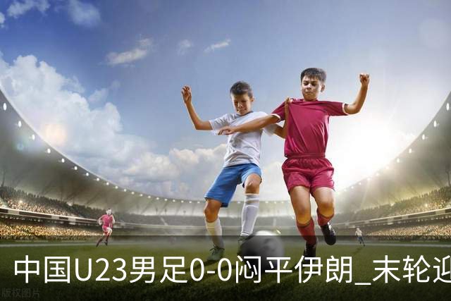 中国U23男足0-0闷平伊朗 末轮迎出线生死战