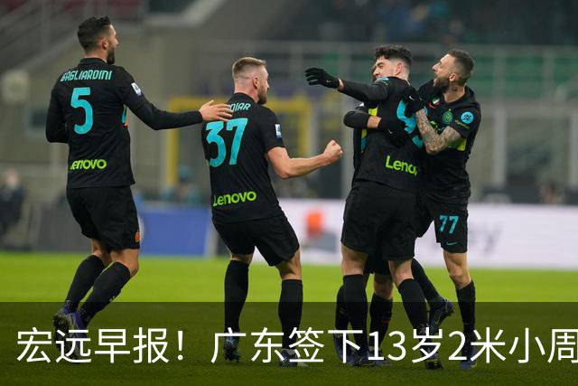 宏远早报！广东签下13岁2米小周琦，徐杰又赚外快，4人获免测名额