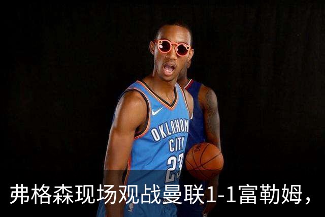 弗格森现场观战曼联1-1富勒姆，球迷：你能从他的眼中看到痛苦