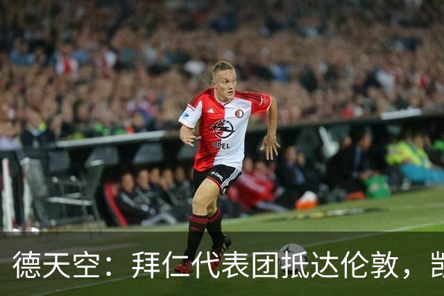 德天空：拜仁代表团抵达伦敦，凯恩、奥利塞等人出席金球奖典礼