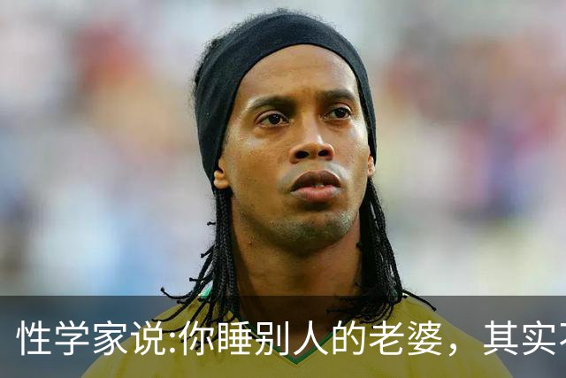 性学家说:你睡别人的老婆，其实不是你有本事，也不是你更有魅力