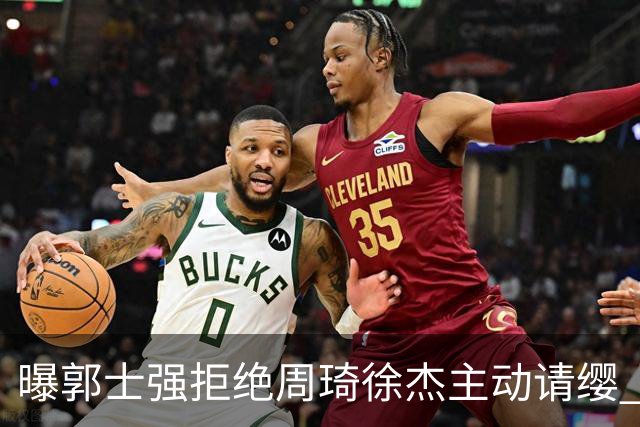 曝郭士强拒绝周琦徐杰主动请缨 训练中与林葳发生冲突