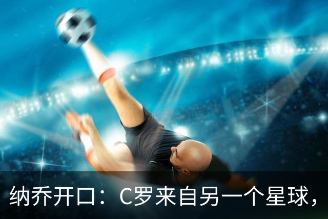 纳乔开口：C罗来自另一个星球，维尼修斯不该被这样对待