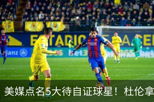美媒点名5大待自证球星！杜伦拿下5年2亿入选，湖人1.3亿新援承压