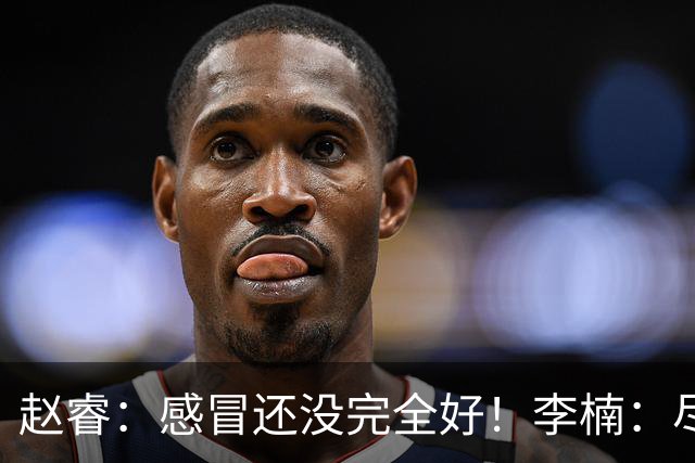 赵睿：感冒还没完全好！李楠：尽量让球员健康出战