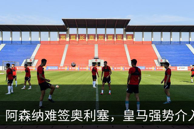 阿森纳难签奥利塞，皇马强势介入成关键阻碍