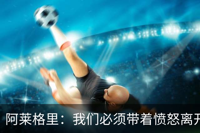阿莱格里：我们必须带着愤怒离开 今年意甲竞争激烈很多球队很强