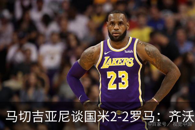 马切吉亚尼谈国米2-2罗马：齐沃比以往更生气