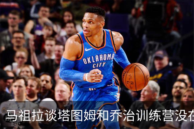 马祖拉谈塔图姆&乔治训练营没在同一边打过：还一周时间继续磨合