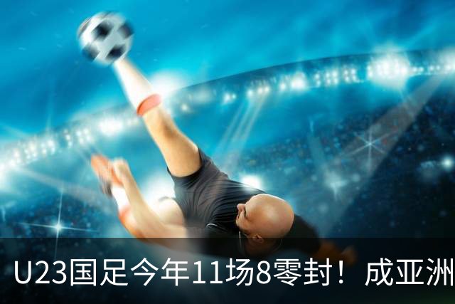 U23国足今年11场8零封！成亚洲顶级防守铁闸，这支球队值得掌声